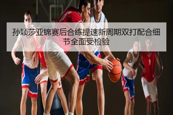 孙颖莎亚锦赛后合练提速新周期双打配合细节全面受检验