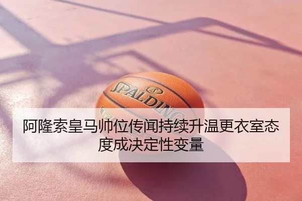阿隆索皇马帅位传闻持续升温更衣室态度成决定性变量